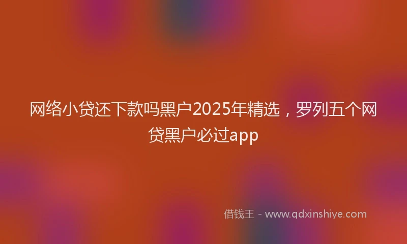 网络小贷还下款吗黑户2025年精选，罗列五个网贷黑户必过app