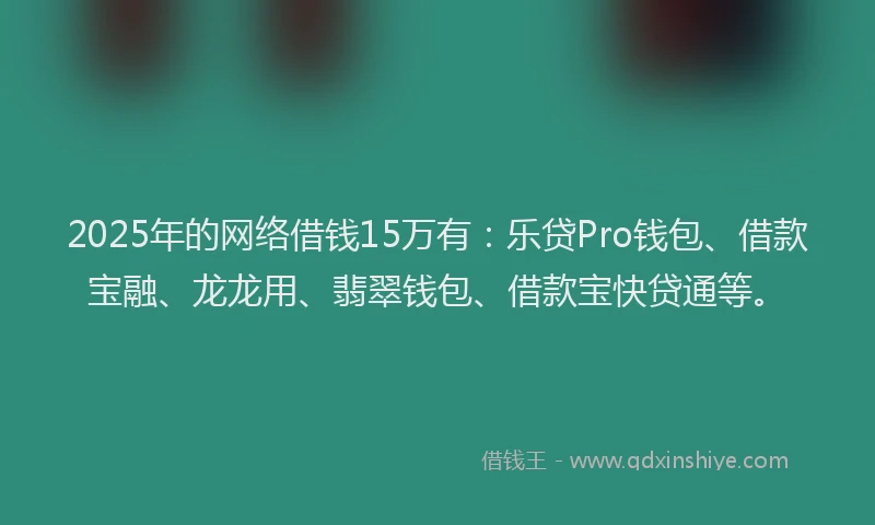 2025年的网络借钱15万有：乐贷Pro钱包、借款宝融、龙龙用、翡翠钱包、借款宝快贷通等。