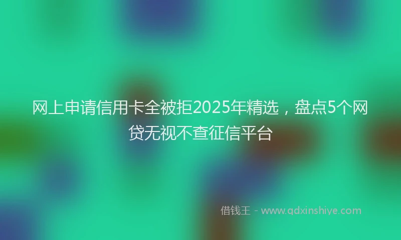 网上申请信用卡全被拒2025年精选，盘点5个网贷无视不查征信平台