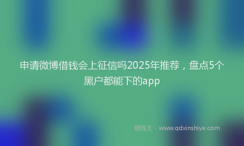 申请微博借钱会上征信吗2025年推荐，盘点5个黑户都能下的app