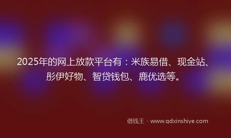 2025年的网上放款平台有：米族易借、现金站、彤伊好物、智贷钱包、鹿优选等。