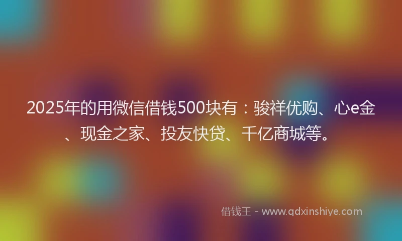 2025年的用微信借钱500块有：骏祥优购、心e金、现金之家、投友快贷、千亿商城等。