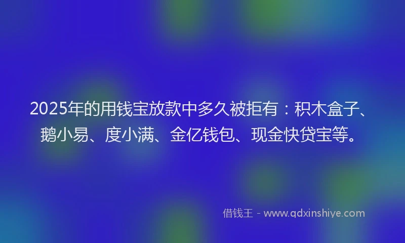 2025年的用钱宝放款中多久被拒有：积木盒子、鹅小易、度小满、金亿钱包、现金快贷宝等。