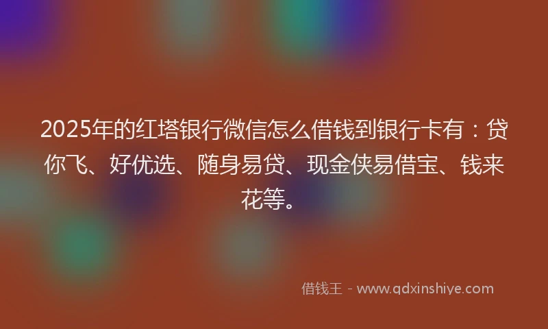2025年的红塔银行微信怎么借钱到银行卡有：贷你飞、好优选、随身易贷、现金侠易借宝、钱来花等。