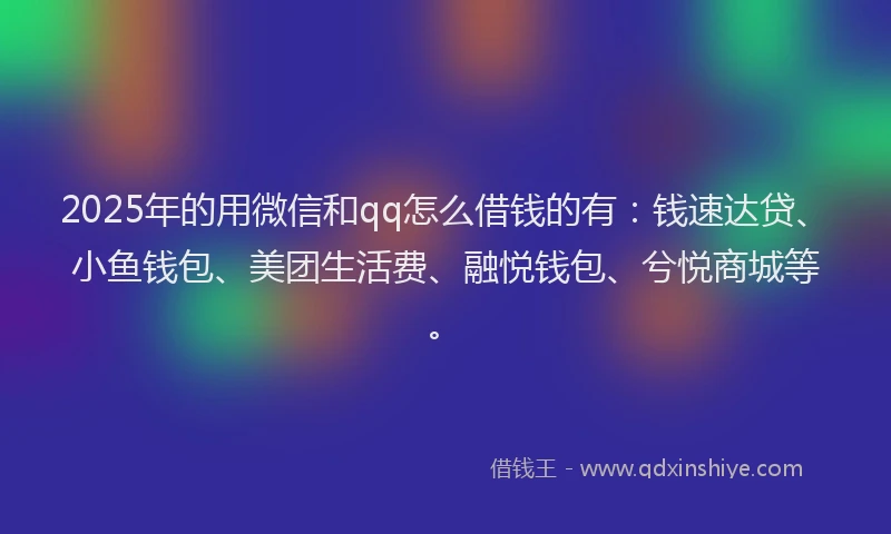 2025年的用微信和qq怎么借钱的有：钱速达贷、小鱼钱包、美团生活费、融悦钱包、兮悦商城等。