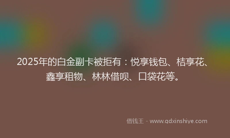 2025年的白金副卡被拒有：悦享钱包、桔享花、鑫享租物、林林借呗、口袋花等。