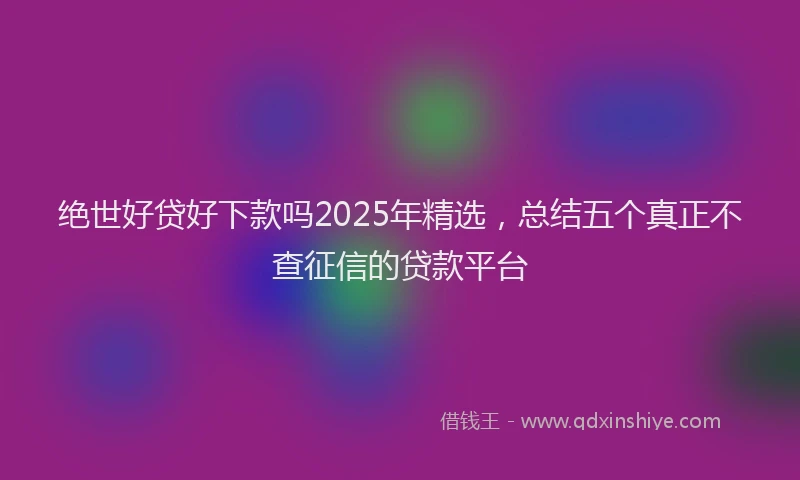 绝世好贷好下款吗2025年精选，总结五个真正不查征信的贷款平台