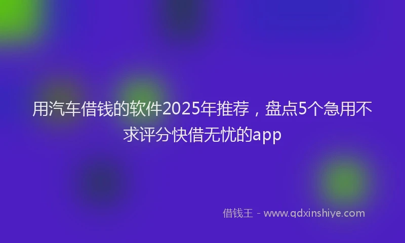 用汽车借钱的软件2025年推荐，盘点5个急用不求评分快借无忧的app