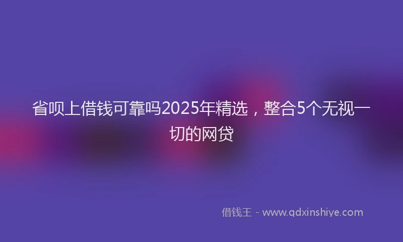 省呗上借钱可靠吗2025年精选，整合5个无视一切的网贷