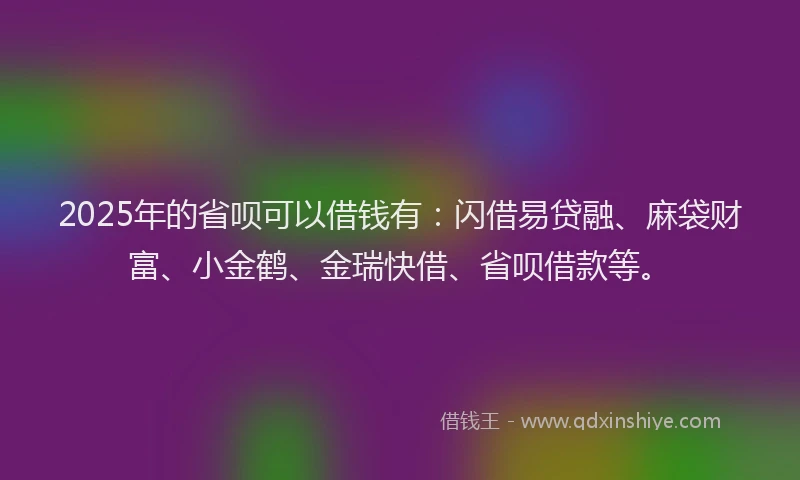 2025年的省呗可以借钱有：闪借易贷融、麻袋财富、小金鹤、金瑞快借、省呗借款等。