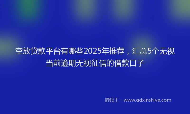空放贷款平台有哪些2025年推荐，汇总5个无视当前逾期无视征信的借款口子