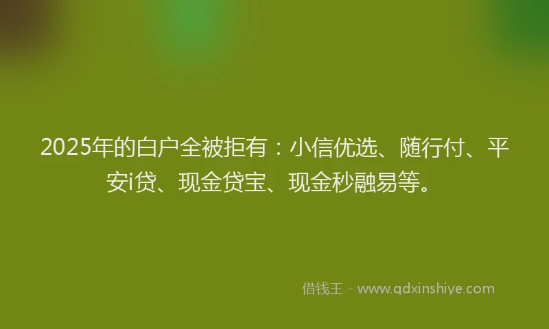 2025年的白户全被拒有：小信优选、随行付、平安i贷、现金贷宝、现金秒融易等。