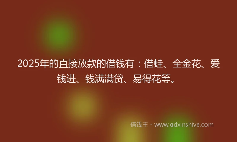 2025年的直接放款的借钱有：借蛙、全金花、爱钱进、钱满满贷、易得花等。