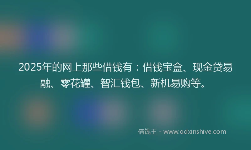 2025年的网上那些借钱有：借钱宝盒、现金贷易融、零花罐、智汇钱包、新机易购等。