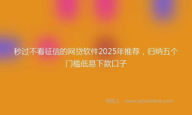 秒过不看征信的网贷软件2025年推荐，归纳五个门槛低易下款口子