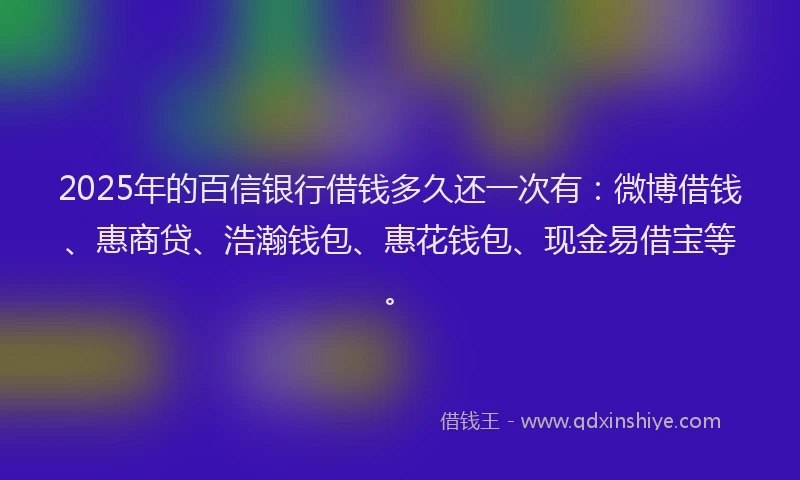 2025年的百信银行借钱多久还一次有：微博借钱、惠商贷、浩瀚钱包、惠花钱包、现金易借宝等。