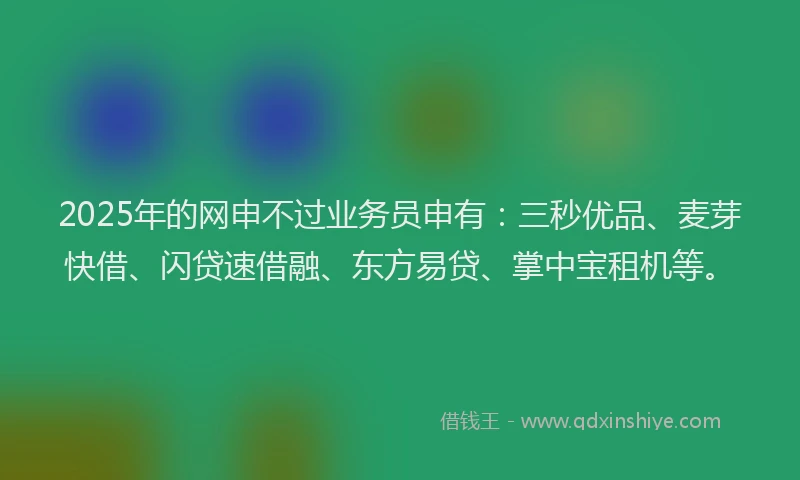 2025年的网申不过业务员申有：三秒优品、麦芽快借、闪贷速借融、东方易贷、掌中宝租机等。