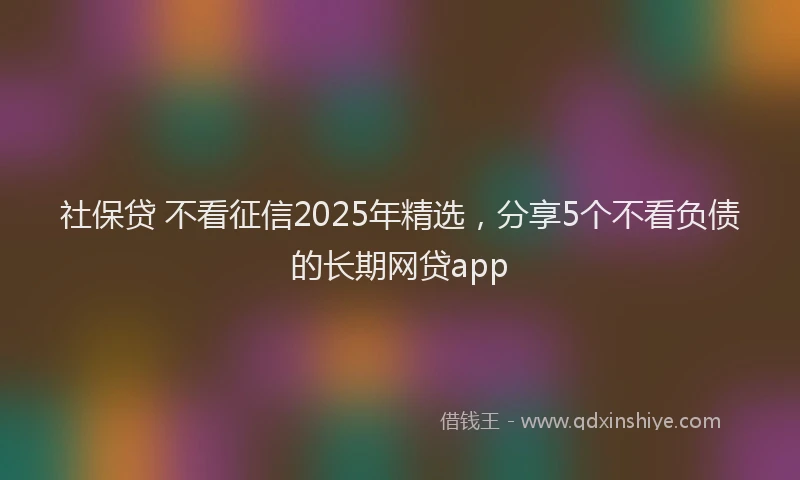 社保贷 不看征信2025年精选，分享5个不看负债的长期网贷app