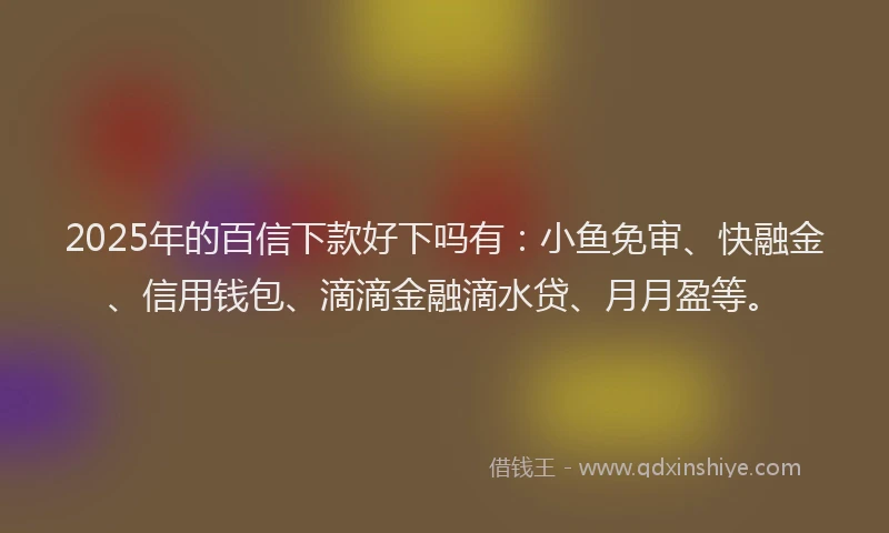 2025年的百信下款好下吗有：小鱼免审、快融金、信用钱包、滴滴金融滴水贷、月月盈等。
