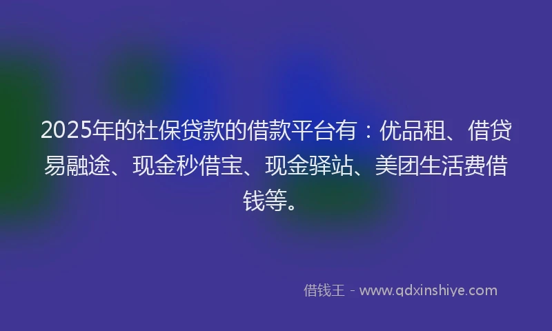 2025年的社保贷款的借款平台有：优品租、借贷易融途、现金秒借宝、现金驿站、美团生活费借钱等。