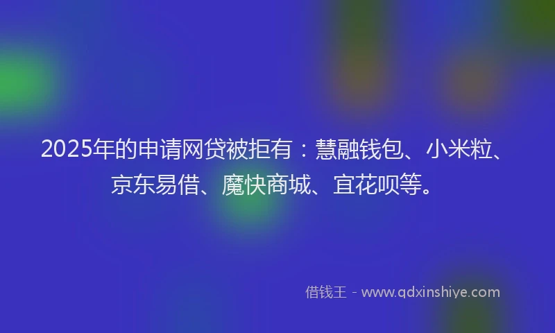 2025年的申请网贷被拒有：慧融钱包、小米粒、京东易借、魔快商城、宜花呗等。