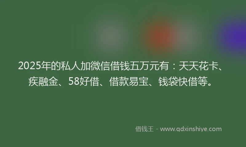 2025年的私人加微信借钱五万元有：天天花卡、疾融金、58好借、借款易宝、钱袋快借等。