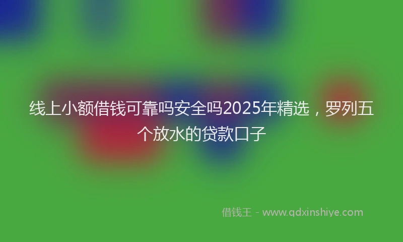 线上小额借钱可靠吗安全吗2025年精选，罗列五个放水的贷款口子