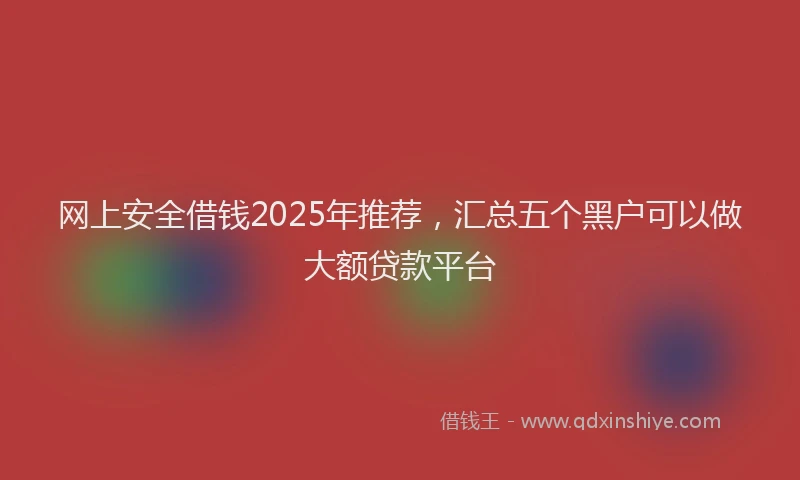 网上安全借钱2025年推荐，汇总五个黑户可以做大额贷款平台