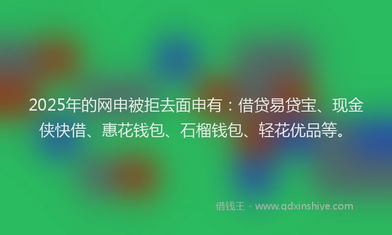 2025年的网申被拒去面申有：借贷易贷宝、现金侠快借、惠花钱包、石榴钱包、轻花优品等。