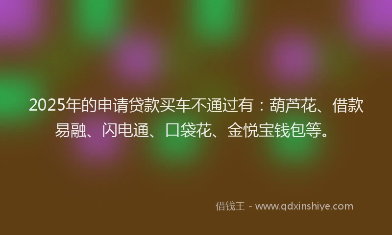 2025年的申请贷款买车不通过有：葫芦花、借款易融、闪电通、口袋花、金悦宝钱包等。