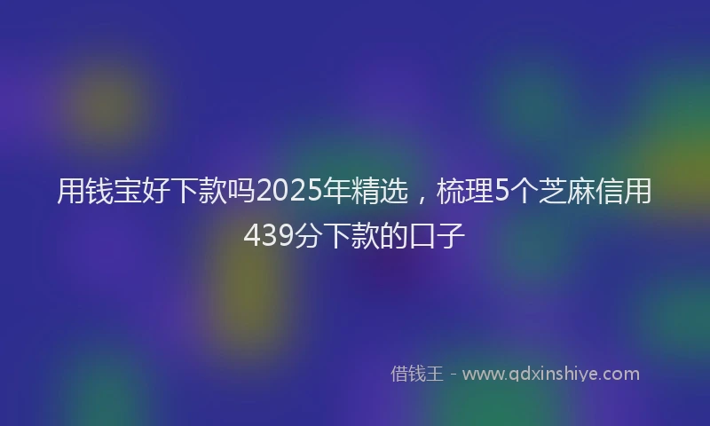 用钱宝好下款吗2025年精选，梳理5个芝麻信用439分下款的口子