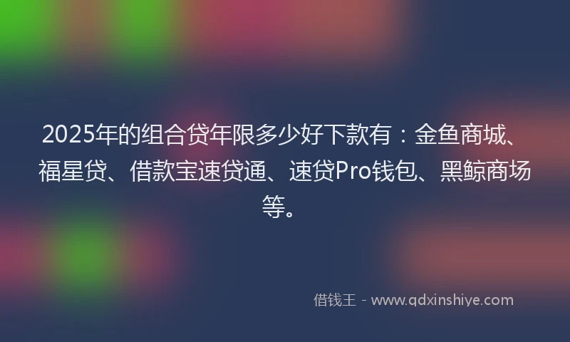 2025年的组合贷年限多少好下款有：金鱼商城、福星贷、借款宝速贷通、速贷Pro钱包、黑鲸商场等。