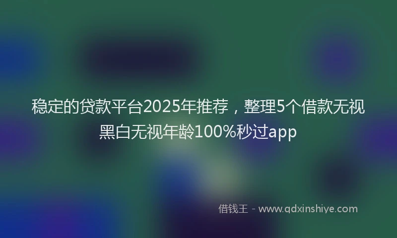 稳定的贷款平台2025年推荐，整理5个借款无视黑白无视年龄100%秒过app