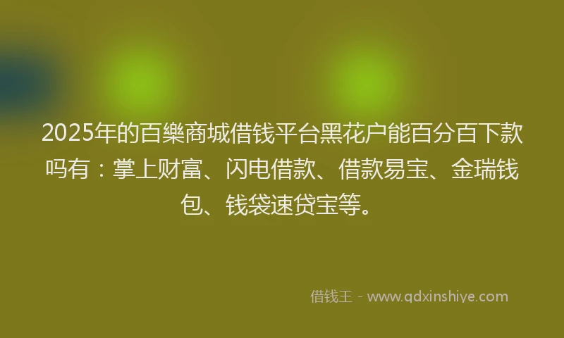 2025年的百樂商城借钱平台黑花户能百分百下款吗有：掌上财富、闪电借款、借款易宝、金瑞钱包、钱袋速贷宝等。