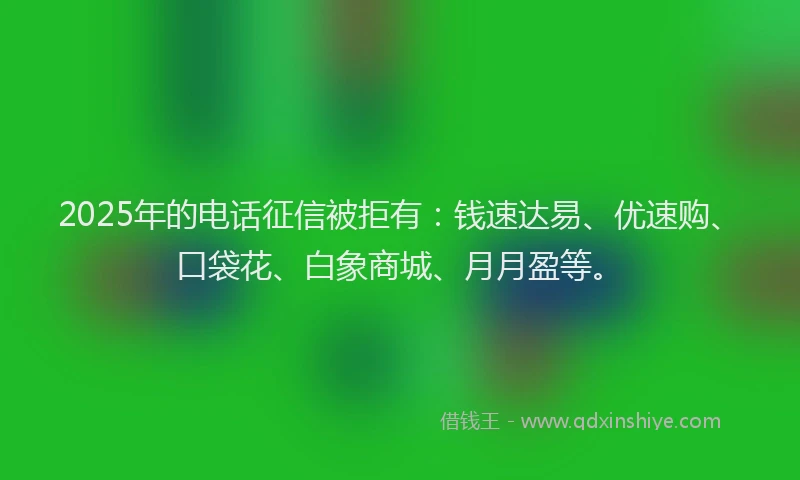 2025年的电话征信被拒有：钱速达易、优速购、口袋花、白象商城、月月盈等。