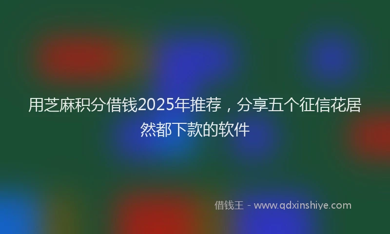 用芝麻积分借钱2025年推荐，分享五个征信花居然都下款的软件