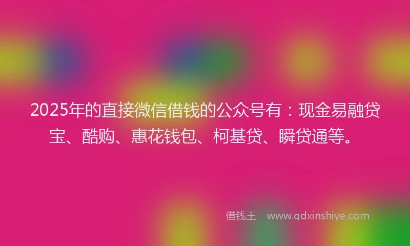 2025年的直接微信借钱的公众号有：现金易融贷宝、酷购、惠花钱包、柯基贷、瞬贷通等。