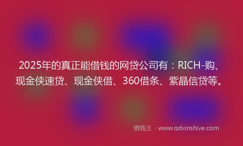 2025年的真正能借钱的网贷公司有：RICH-购、现金侠速贷、现金侠借、360借条、紫晶信贷等。