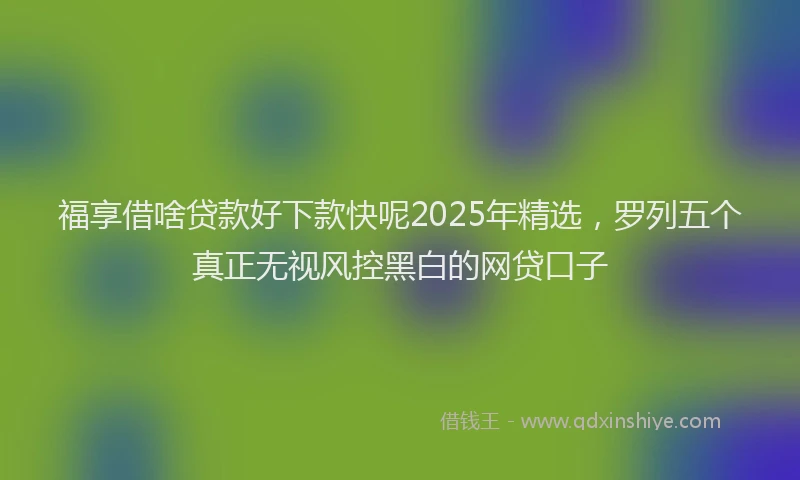福享借啥贷款好下款快呢2025年精选，罗列五个真正无视风控黑白的网贷口子