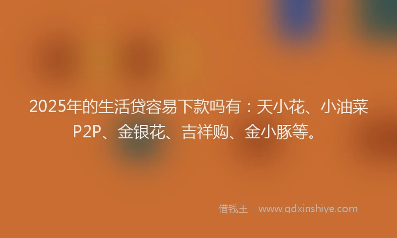 2025年的生活贷容易下款吗有：天小花、小油菜P2P、金银花、吉祥购、金小豚等。
