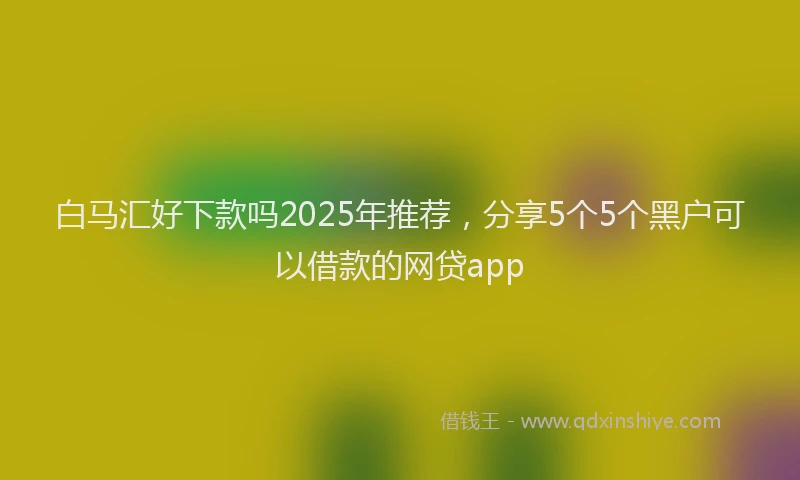 白马汇好下款吗2025年推荐，分享5个5个黑户可以借款的网贷app
