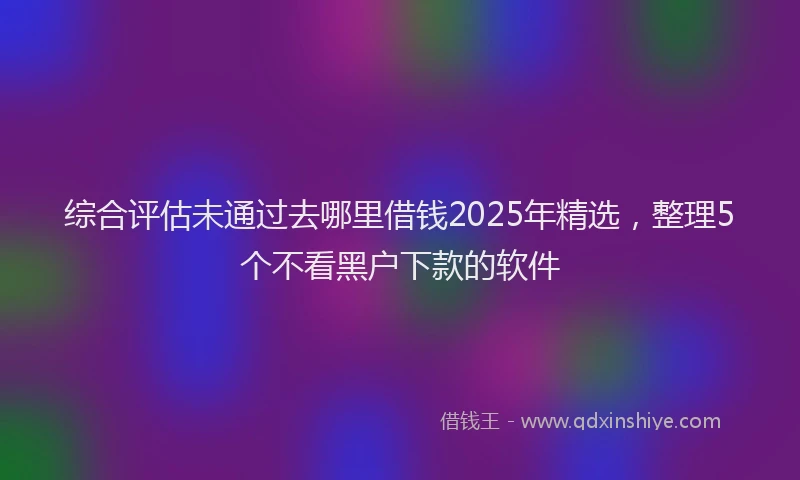 综合评估未通过去哪里借钱2025年精选，整理5个不看黑户下款的软件
