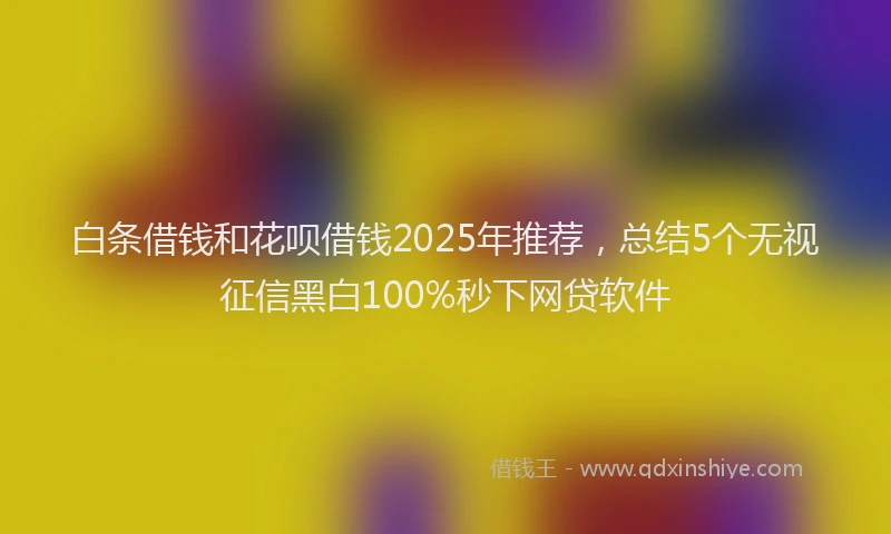 白条借钱和花呗借钱2025年推荐，总结5个无视征信黑白100%秒下网贷软件