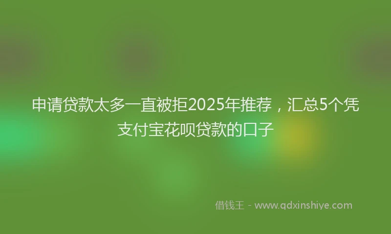 申请贷款太多一直被拒2025年推荐，汇总5个凭支付宝花呗贷款的口子