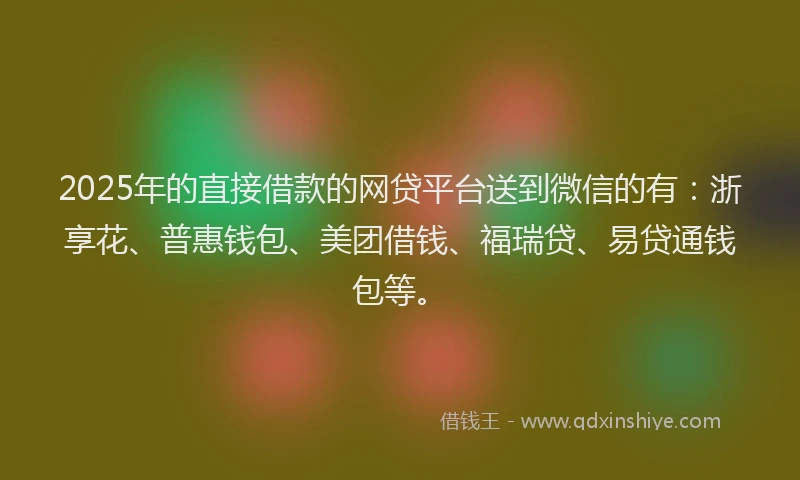 2025年的直接借款的网贷平台送到微信的有：浙享花、普惠钱包、美团借钱、福瑞贷、易贷通钱包等。