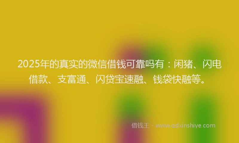 2025年的真实的微信借钱可靠吗有：闲猪、闪电借款、支富通、闪贷宝速融、钱袋快融等。