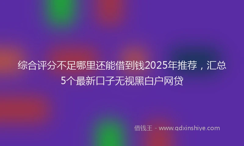 综合评分不足哪里还能借到钱2025年推荐，汇总5个最新口子无视黑白户网贷