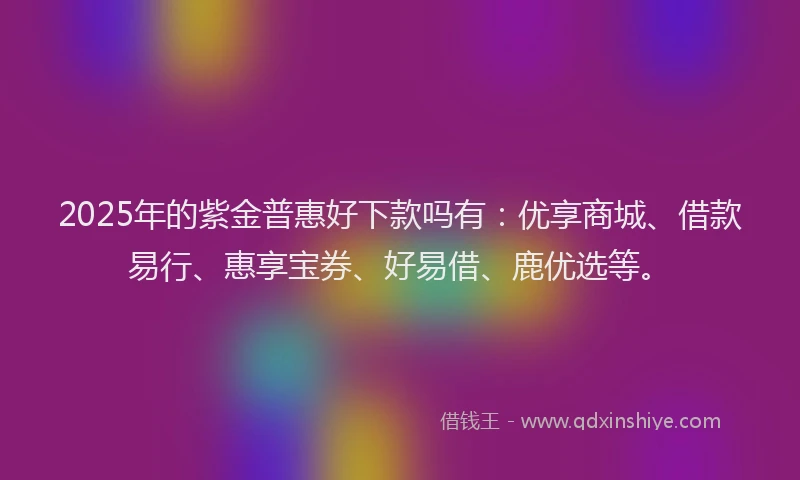 2025年的紫金普惠好下款吗有：优享商城、借款易行、惠享宝券、好易借、鹿优选等。