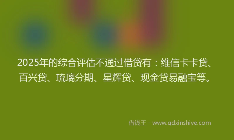 2025年的综合评估不通过借贷有：维信卡卡贷、百兴贷、琉璃分期、星辉贷、现金贷易融宝等。