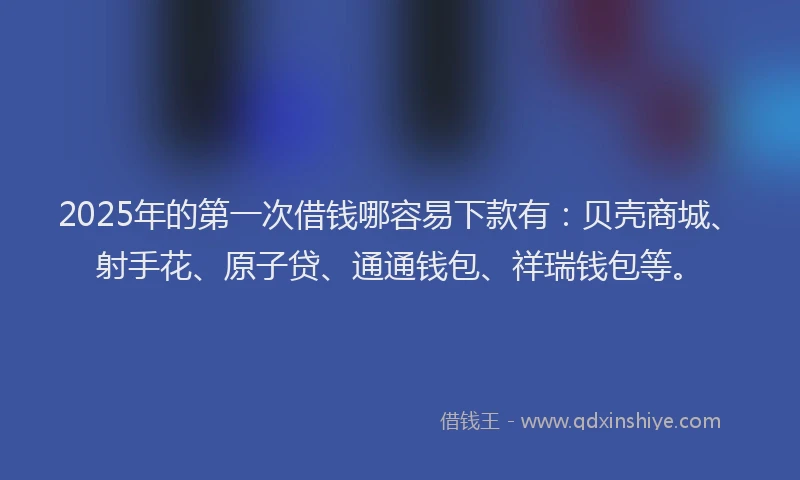 2025年的第一次借钱哪容易下款有：贝壳商城、射手花、原子贷、通通钱包、祥瑞钱包等。